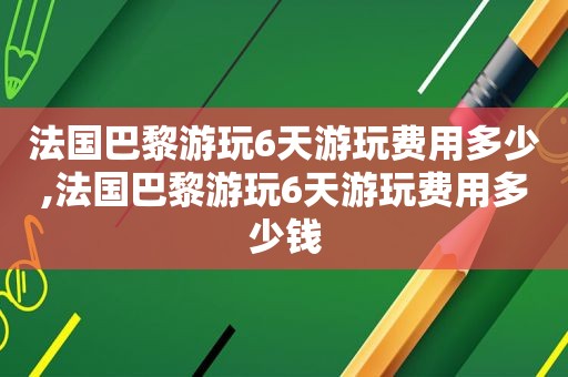 法国巴黎游玩6天游玩费用多少,法国巴黎游玩6天游玩费用多少钱