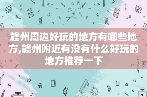 赣州周边好玩的地方有哪些地方,赣州附近有没有什么好玩的地方推荐一下