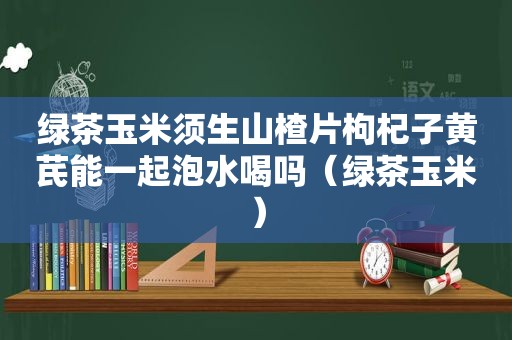 绿茶玉米须生山楂片枸杞子黄芪能一起泡水喝吗（绿茶玉米）