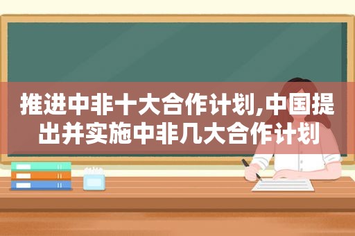 推进中非十大合作计划,中国提出并实施中非几大合作计划