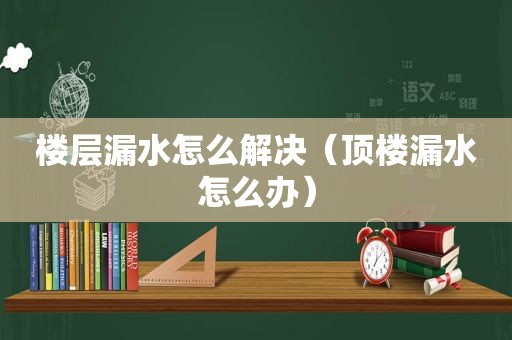 楼层漏水怎么解决（顶楼漏水怎么办）