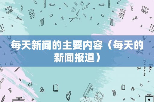 每天新闻的主要内容（每天的新闻报道）