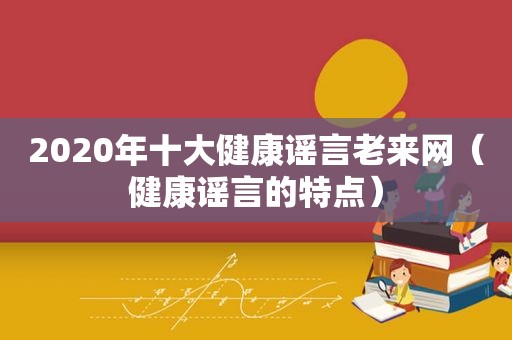 2020年十大健康谣言老来网（健康谣言的特点）