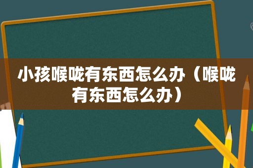 小孩喉咙有东西怎么办（喉咙有东西怎么办）