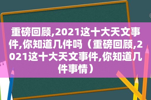 重磅回顾,2021这十大天文事件,你知道几件吗（重磅回顾,2021这十大天文事件,你知道几件事情）