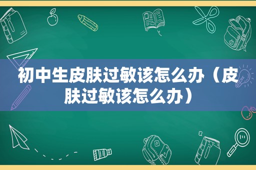 初中生皮肤过敏该怎么办（皮肤过敏该怎么办）