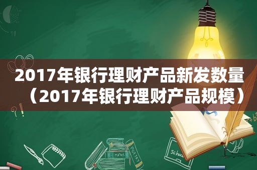 2017年银行理财产品新发数量（2017年银行理财产品规模）