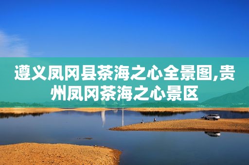 遵义凤冈县茶海之心全景图,贵州凤冈茶海之心景区