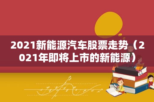 2021新能源汽车股票走势（2021年即将上市的新能源）