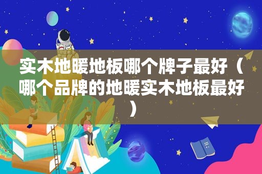 实木地暖地板哪个牌子最好（哪个品牌的地暖实木地板最好）