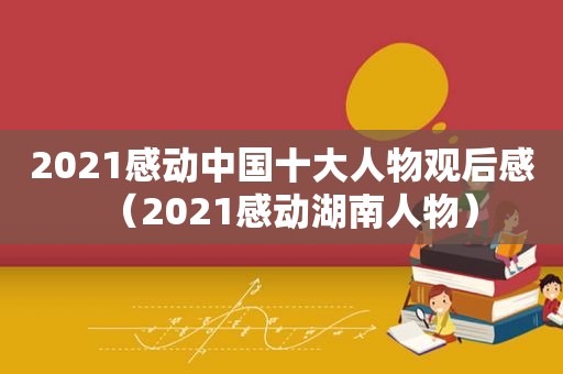 2021感动中国十大人物观后感（2021感动湖南人物）