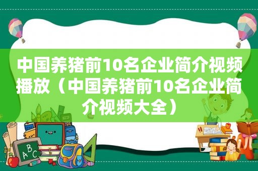 中国养猪前10名企业简介视频播放（中国养猪前10名企业简介视频大全）