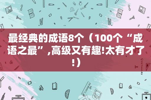 最经典的成语8个（100个“成语之最”,高级又有趣!太有才了!）