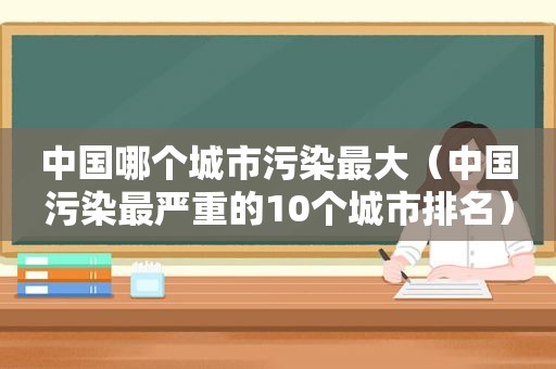 中国哪个城市污染最大（中国污染最严重的10个城市排名）