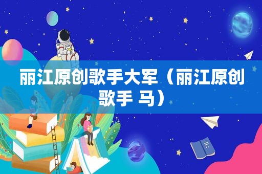 丽江原创歌手大军（丽江原创歌手 马）