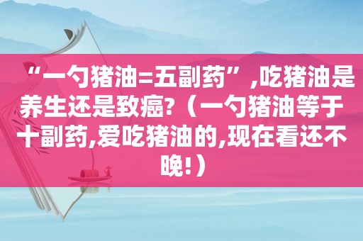 “一勺猪油=五副药”,吃猪油是养生还是致癌?（一勺猪油等于十副药,爱吃猪油的,现在看还不晚!）