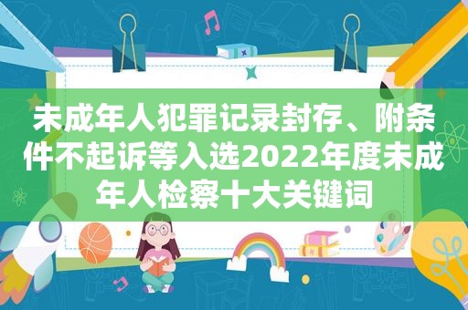 未成年人犯罪记录封存、附条件不起诉等入选2022年度未成年人检察十大关键词