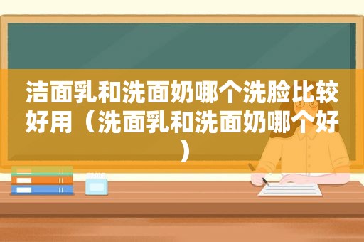 洁面乳和洗面奶哪个洗脸比较好用（洗面乳和洗面奶哪个好）