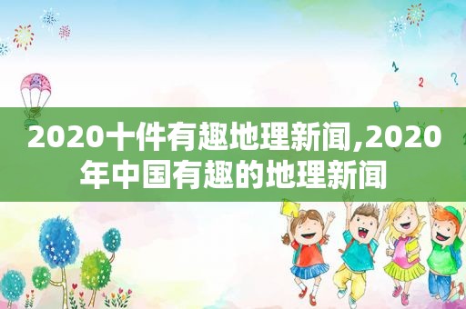 2020十件有趣地理新闻,2020年中国有趣的地理新闻