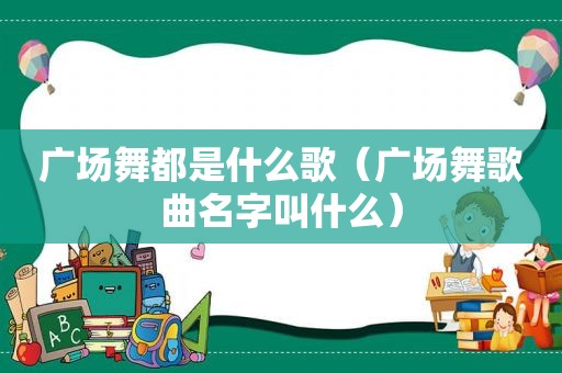 广场舞都是什么歌（广场舞歌曲名字叫什么）