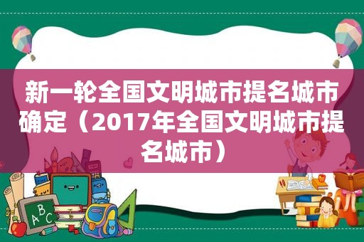 新一轮全国文明城市提名城市确定（2017年全国文明城市提名城市）