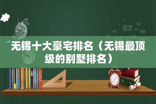 无锡十大豪宅排名（无锡最顶级的别墅排名）