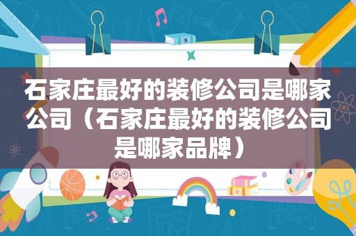 石家庄最好的装修公司是哪家公司（石家庄最好的装修公司是哪家品牌）