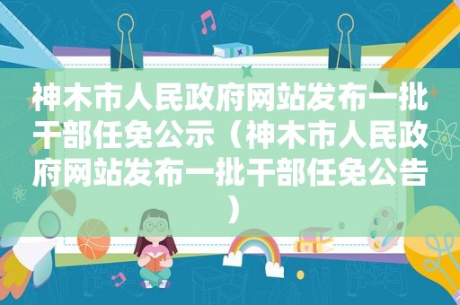 神木市人民 *** 网站发布一批干部任免公示（神木市人民 *** 网站发布一批干部任免公告）