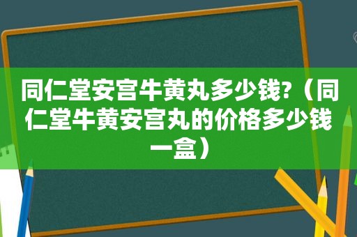 同仁堂安宫牛黄丸多少钱?（同仁堂牛黄安宫丸的价格多少钱一盒）