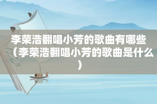 李荣浩翻唱小芳的歌曲有哪些（李荣浩翻唱小芳的歌曲是什么）