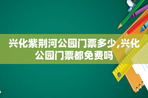 兴化紫荆河公园门票多少,兴化公园门票都免费吗