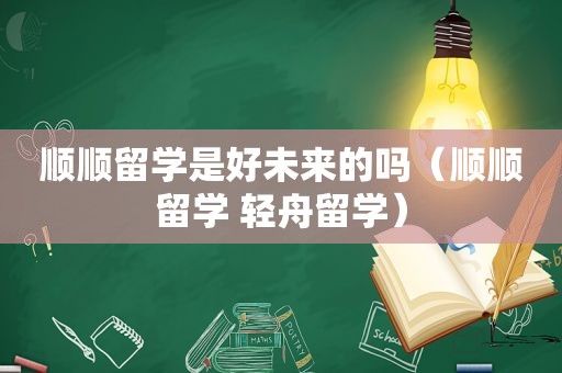 顺顺留学是好未来的吗（顺顺留学 轻舟留学）  第1张