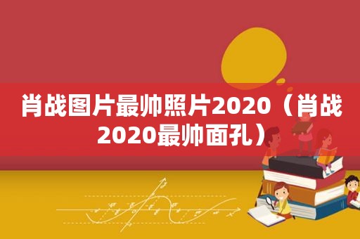 肖战图片最帅照片2020（肖战2020最帅面孔）