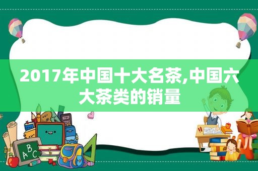 2017年中国十大名茶,中国六大茶类的销量