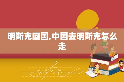 明斯克回国,中国去明斯克怎么走