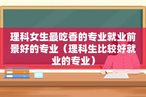 理科女生最吃香的专业就业前景好的专业（理科生比较好就业的专业）