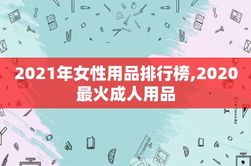 2021年女性用品排行榜,2020最火成人用品