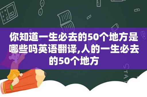 你知道一生必去的50个地方是哪些吗英语翻译,人的一生必去的50个地方