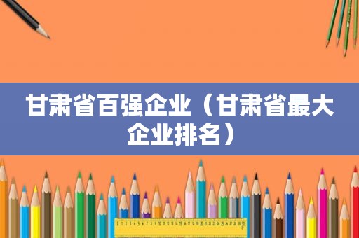 甘肃省百强企业（甘肃省最大企业排名）