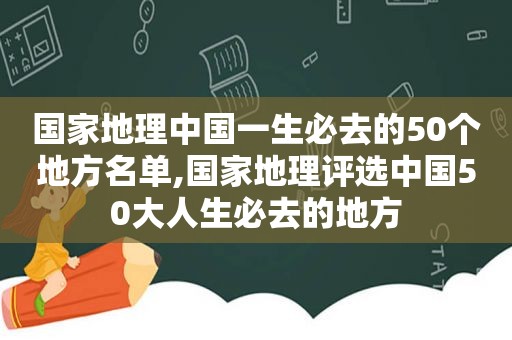 国家地理中国一生必去的50个地方名单,国家地理评选中国50大人生必去的地方