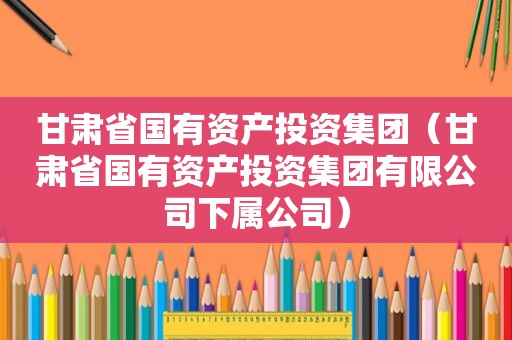 甘肃省国有资产投资集团（甘肃省国有资产投资集团有限公司下属公司）