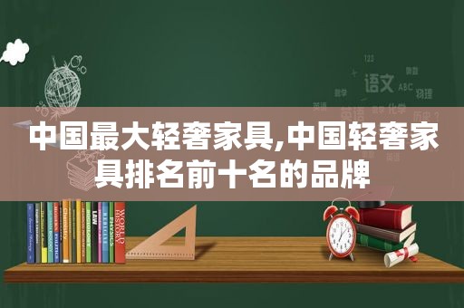 中国最大轻奢家具,中国轻奢家具排名前十名的品牌