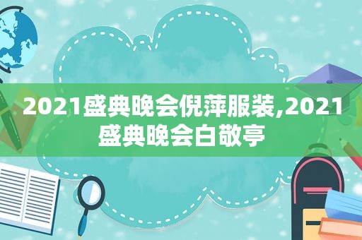 2021盛典晚会倪萍服装,2021盛典晚会白敬亭