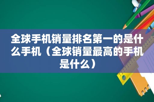 全球手机销量排名第一的是什么手机（全球销量最高的手机是什么）