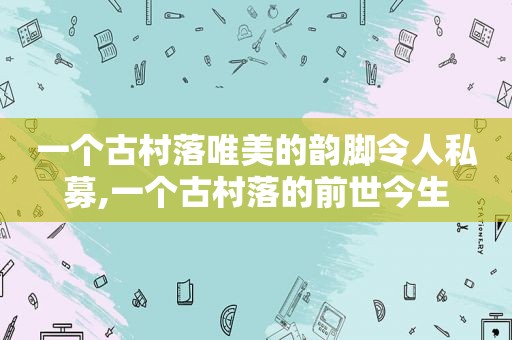 一个古村落唯美的韵脚令人私募,一个古村落的前世今生