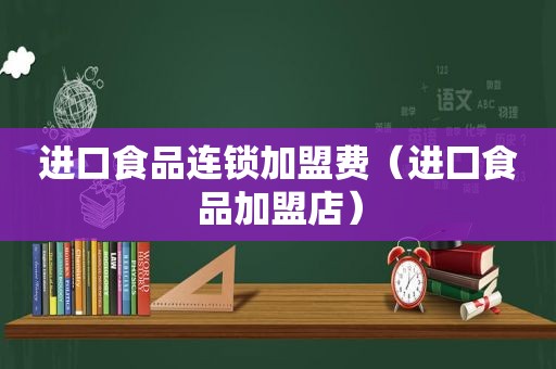 进口食品连锁加盟费（进囗食品加盟店）