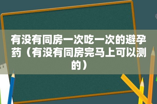 有没有同房一次吃一次的避孕药（有没有同房完马上可以测的）