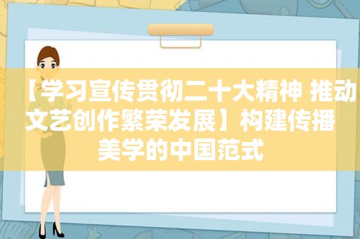 【学习宣传贯彻二十大精神 推动文艺创作繁荣发展】构建传播美学的中国范式