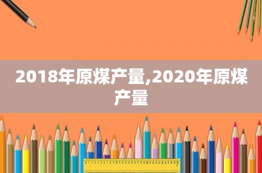 2018年原煤产量,2020年原煤产量