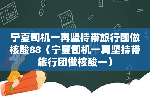 宁夏司机一再坚持带旅行团做核酸88（宁夏司机一再坚持带旅行团做核酸一）